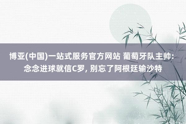 博亚(中国)一站式服务官方网站 葡萄牙队主帅: 念念进球就信C罗， 别忘了阿根廷输沙特