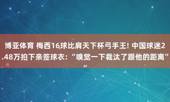 博亚体育 梅西16球比肩天下杯弓手王! 中国球迷2.48万拍下亲签球衣: “嗅觉一下裁汰了跟他的距离”