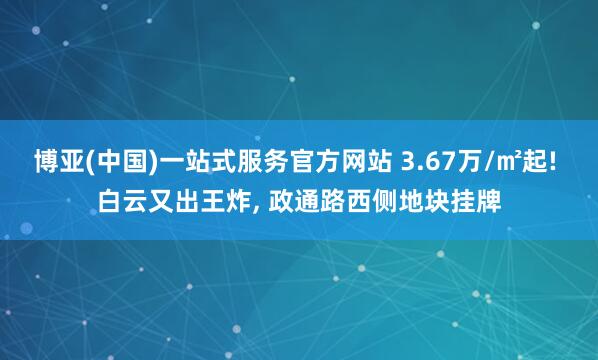博亚(中国)一站式服务官方网站 3.67万/㎡起! 白云又出王炸， 政通路西侧地块挂牌