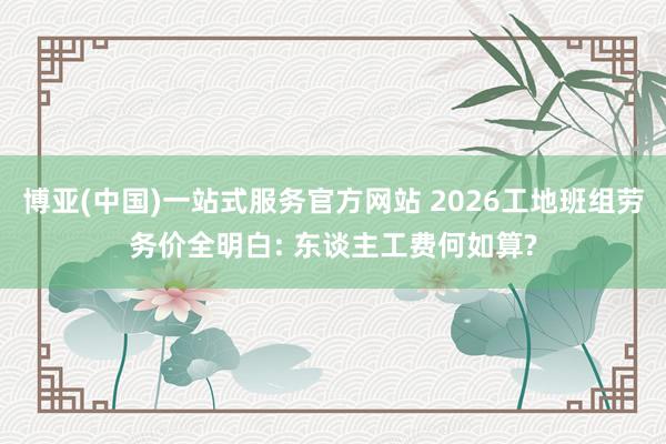 博亚(中国)一站式服务官方网站 2026工地班组劳务价全明白: 东谈主工费何如算?