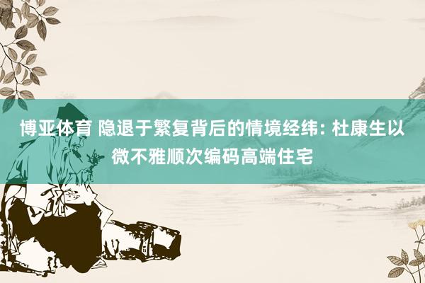 博亚体育 隐退于繁复背后的情境经纬: 杜康生以微不雅顺次编码高端住宅