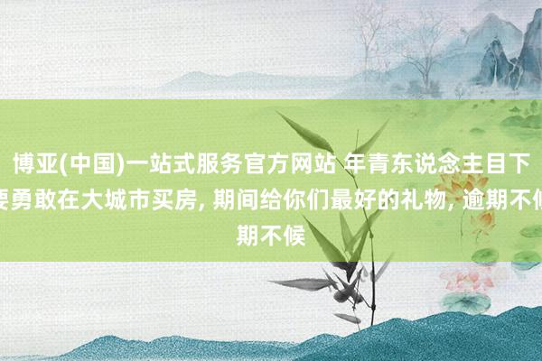 博亚(中国)一站式服务官方网站 年青东说念主目下要勇敢在大城市买房， 期间给你们最好的礼物， 逾期不候