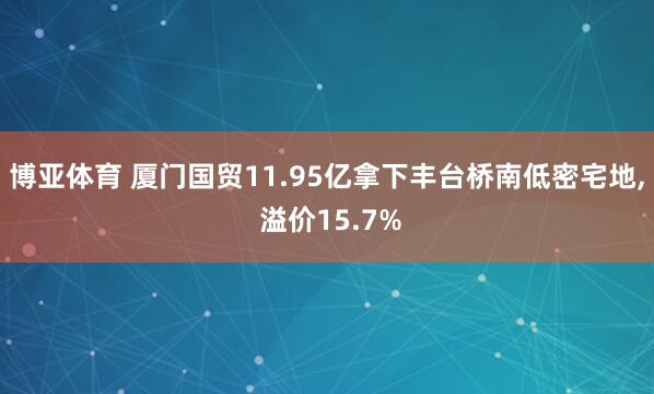 博亚体育 厦门国贸11.95亿拿下丰台桥南低密宅地， 溢价15.7%