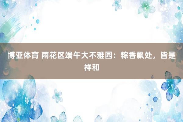 博亚体育 雨花区端午大不雅园:粽香飘处,皆是祥和