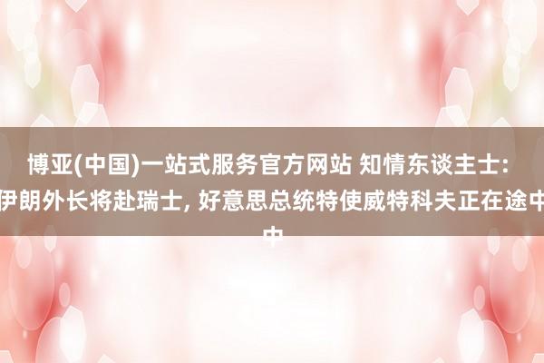 博亚(中国)一站式服务官方网站 知情东谈主士: 伊朗外长将赴瑞士， 好意思总统特使威特科夫正在途中