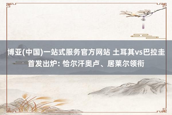 博亚(中国)一站式服务官方网站 土耳其vs巴拉圭首发出炉: 恰尔汗奥卢、居莱尔领衔