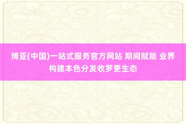 博亚(中国)一站式服务官方网站 期间赋能 业界构建本色分发收罗更生态