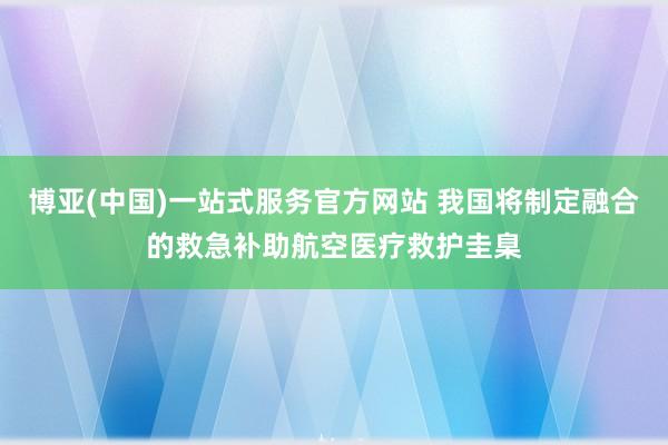 博亚(中国)一站式服务官方网站 我国将制定融合的救急补助航空医疗救护圭臬