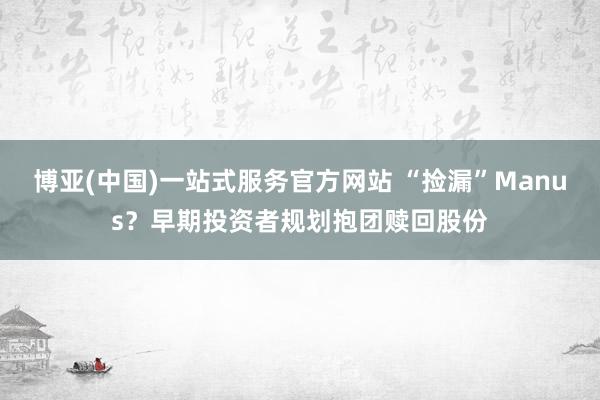 博亚(中国)一站式服务官方网站 “捡漏”Manus?早期投资者规划抱团赎回股份