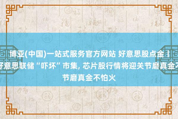 博亚(中国)一站式服务官方网站 好意思股点金丨鹰派好意思联储“吓坏”市集, 芯片股行情将迎关节磨真金不怕火